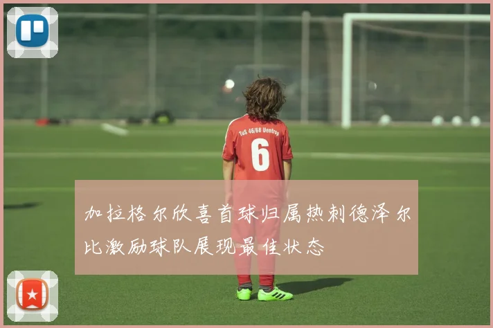 加拉格尔欣喜首球归属热刺德泽尔比激励球队展现最佳状态
