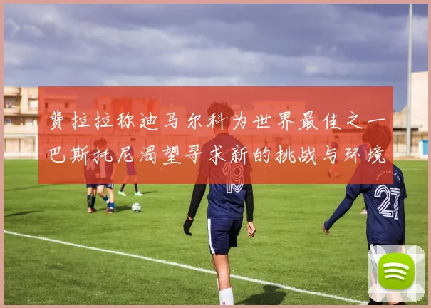 费拉拉称迪马尔科为世界最佳之一巴斯托尼渴望寻求新的挑战与环境
