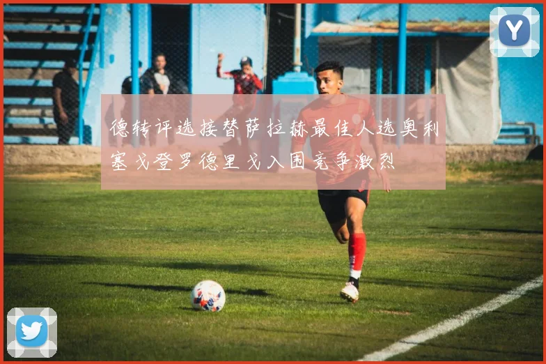 德转评选接替萨拉赫最佳人选奥利塞戈登罗德里戈入围竞争激烈