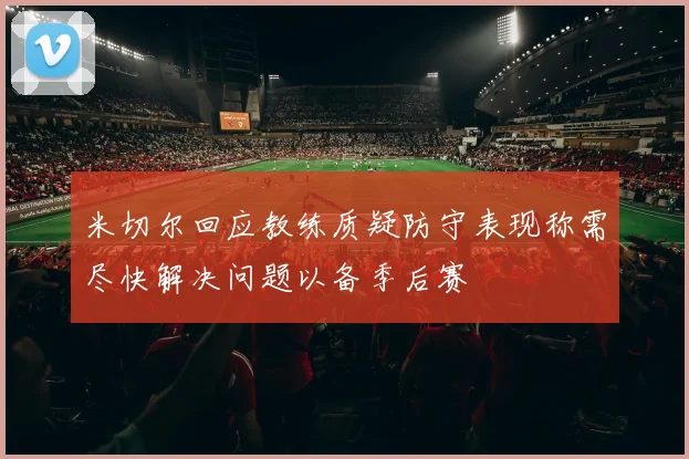 米切尔回应教练质疑防守表现称需尽快解决问题以备季后赛