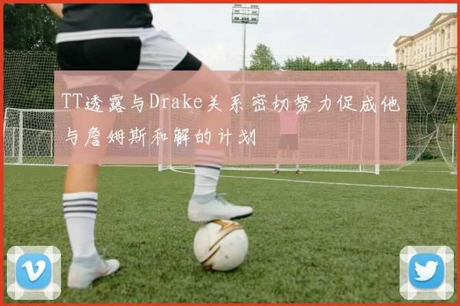 TT透露与Drake关系密切努力促成他与詹姆斯和解的计划