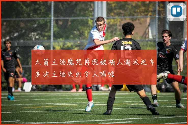 火箭主场魔咒再现被湖人淘汰近年多次主场失利令人唏嘘
