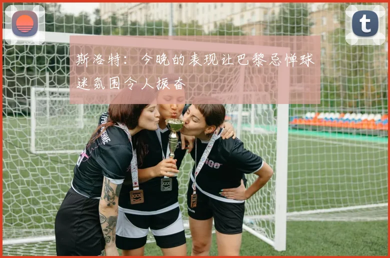 斯洛特：今晚的表现让巴黎忌惮球迷氛围令人振奋