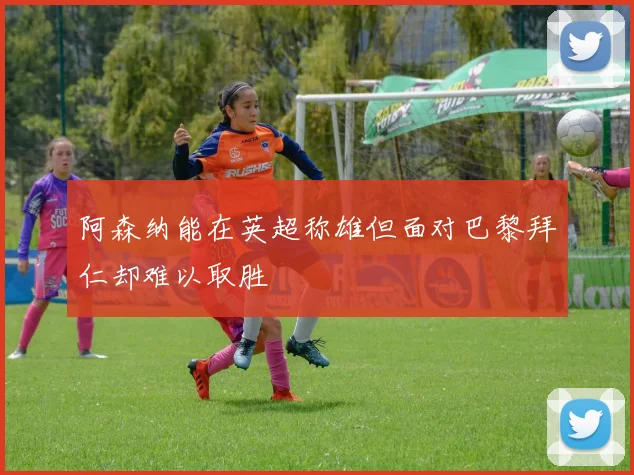阿森纳能在英超称雄但面对巴黎拜仁却难以取胜