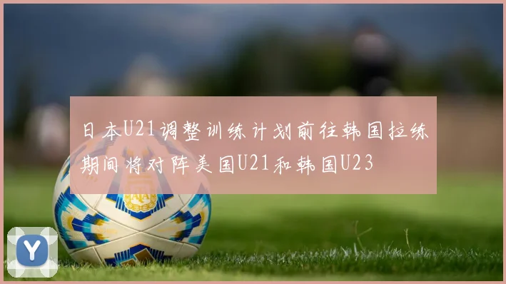 日本U21调整训练计划前往韩国拉练期间将对阵美国U21和韩国U23