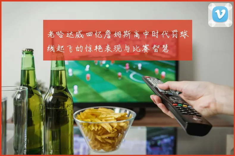 老哈达威回忆詹姆斯高中时代罚球线起飞的惊艳表现与比赛智慧
