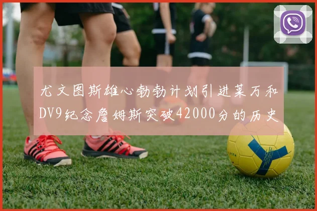 尤文图斯雄心勃勃计划引进莱万和DV9纪念詹姆斯突破42000分的历史时刻
