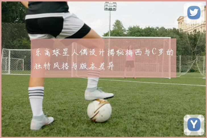 乐高球星人偶设计揭秘梅西与C罗的独特风格与版本差异