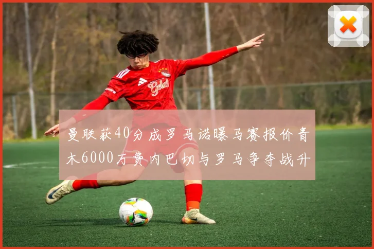 曼联获40分成罗马诺曝马赛报价青木6000万费内巴切与罗马争夺战升级