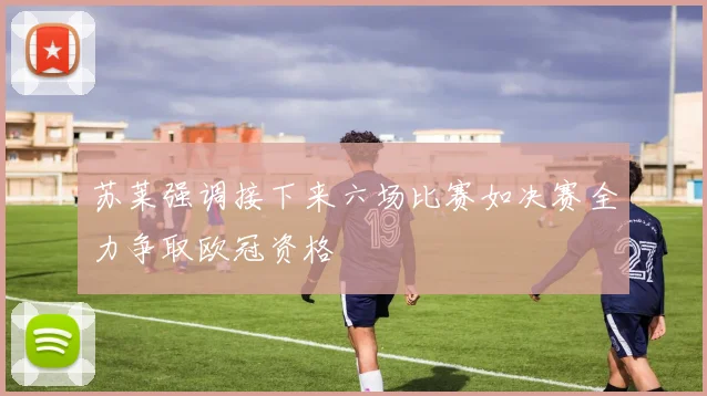 苏莱强调接下来六场比赛如决赛全力争取欧冠资格